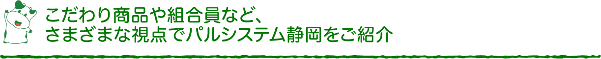 こだわり商品や組合員など、さまざまな視点でパルシステム静岡をご紹介