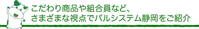 こだわり商品や組合員など、さまざまな視点でパルシステム静岡をご紹介