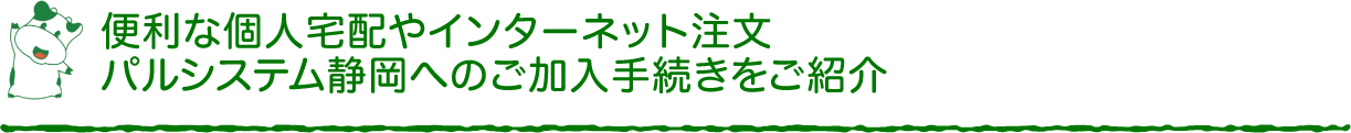 便利な個人宅配やインターネット注文、パルシステム静岡へのご加入手続きをご紹介