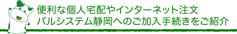 便利な個人宅配やインターネット注文、パルシステム静岡へのご加入手続きをご紹介